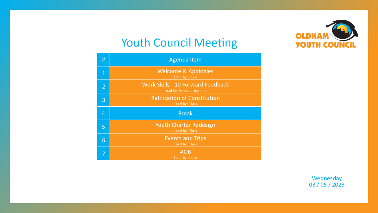 [1]: Welcome & Apologies (lead by Chair) [2]: Work Skills - 10 Forward Feedback (lead by Amanda Youlden) [3]: Ratification of Constitution (lead by Chris) [4*]: Break [5]: Youth Charter Redesign (lead by Chris) [6]: Events and Trips (lead by Chris) [7]: AOB (lead by Chair)