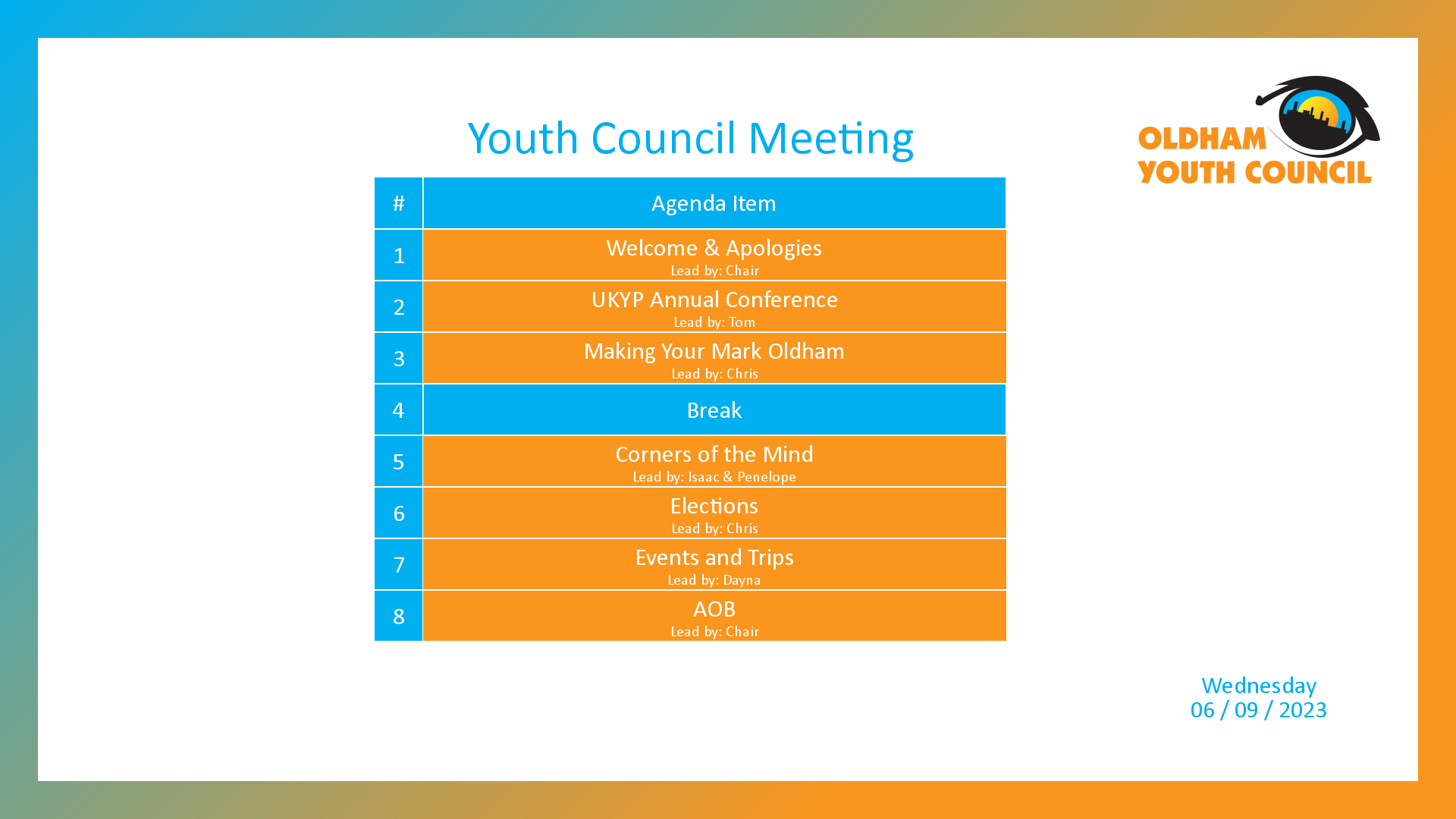 [1]: Welcome & Apologies (lead by Chair) [2]: UKYP Annual Conference (lead by Tom) [3]: Making Your Mark Oldham (lead by Chris) [4*]: Break [5]: Corners of the Mind (lead by Isaac & Penelope) [6]: Elections (lead by Chris) [7]: Events and Trips (lead by Dayna) [8]: AOB (lead by Chair)