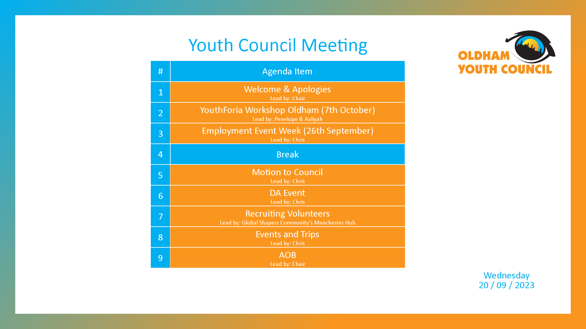 [1]: Welcome & Apologies (lead by Chair) [2]: YouthForia Workshop Oldham (7th October) (lead by Penelope & Aaliyah) [3]: Employment Event Week (26th September) (lead by Chris) [4*]: Break [5]: Motion to Council (lead by Chris) [6]: DA Event (lead by Chris) [7]: Recruiting Volunteers (lead by Global Shapers Community's Manchester Hub) [8]: Events and Trips (lead by Chris) [9]: AOB (lead by Chair)