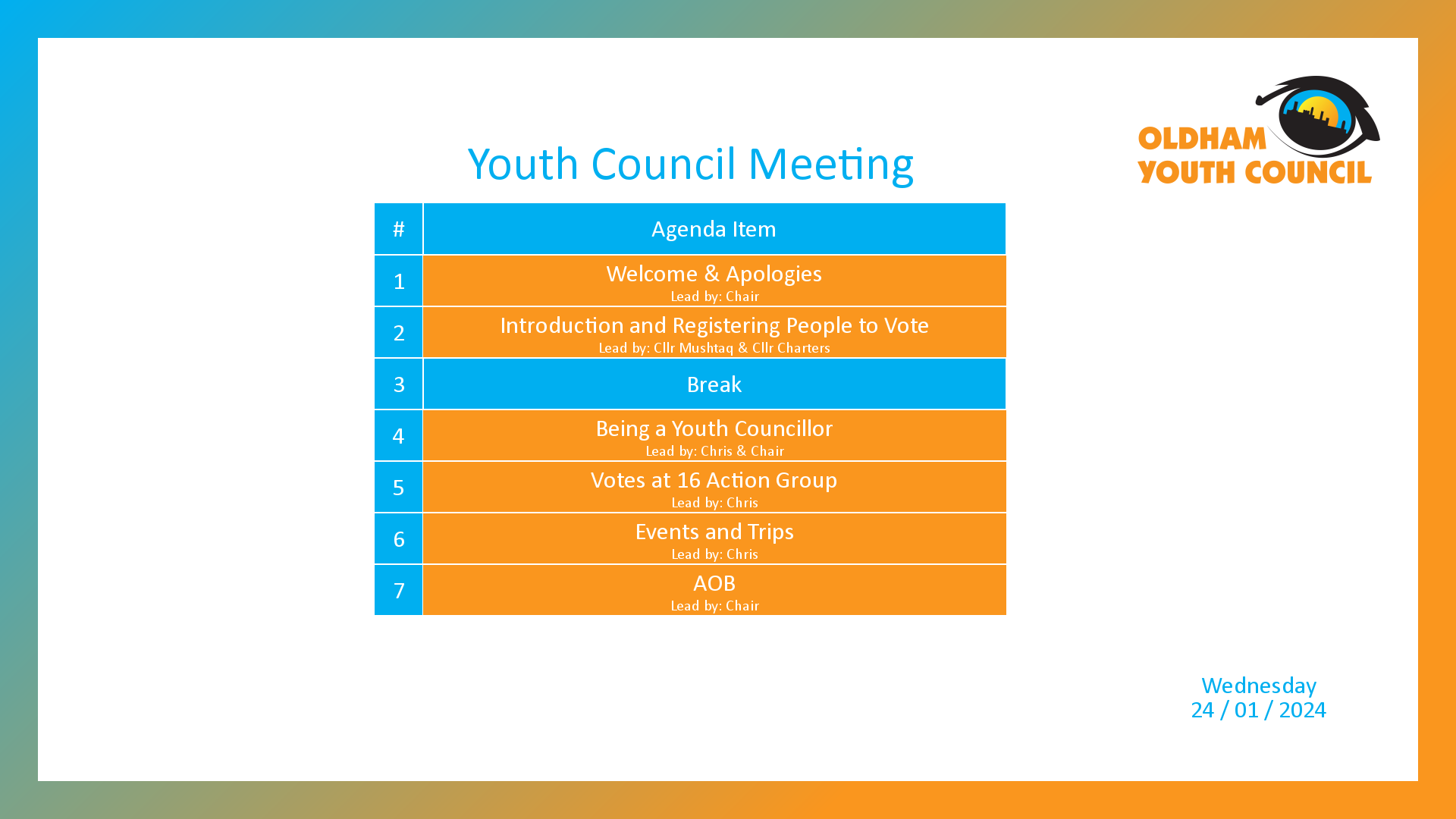 [1]: Welcome & Apologies (lead by Chair) [2]: Introduction and Registering People to Vote (lead by Cllr Mushtaq & Cllr Charters) [3*]: Break [4]: Being a Youth Councillor (lead by Chris & Chair) [5]: Votes at 16 Action Group (lead by Chris) [6]: Events and Trips (lead by Chris) [7]: AOB (lead by Chair)