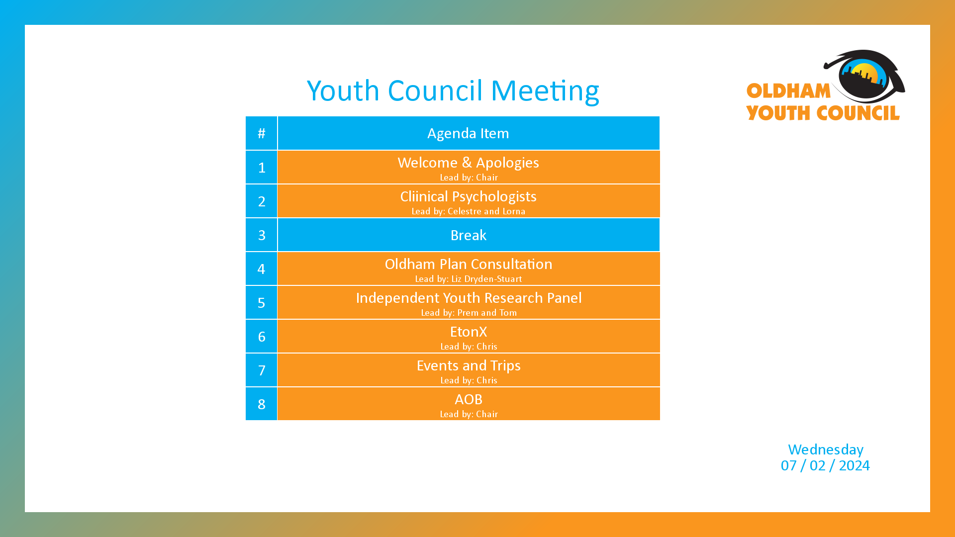 [1]: Welcome & Apologies (lead by Chair) [2]: Cliinical Psychologists (lead by Celestre and Lorna) [3*]: Break [4]: Oldham Plan Consultation (lead by Liz Dryden-Stuart) [5]: Independent Youth Research Panel (lead by Prem and Tom) [6]: EtonX (lead by Chris) [7]: Events and Trips (lead by Chris) [8]: AOB (lead by Chair)